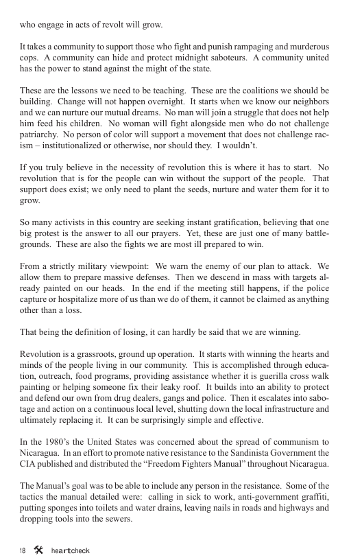 who engage in acts of revalt will grow. It takes a community to support those who fight and punish rampaging and murderous cops. A community can hide and protect midnight saboteurs. A community united has the power to stand against the might of the state. These are the lessons we need to be teaching. These are the coalitions we should be building. Change will not happen overnight. It starts when we know our neighbors and we can nurture our mutual dreams. No man willjoin a struggle that does not help him feed his children. No woman will fight alongside men who do not challenge patriarchy. No person of color will support a movement that does not challenge rac- ism institutionalized o otherwise, nor should they. I wouldn’t If you truly believe in the necessity of revolution this is where it has to start. No revolution that is for the people can win without the support of the people. That support does exist; we only need to plant the seeds, nurture and water them for it to ro. ‘So many activists in this country are secking instant gratification, believing that one big protest is the answer to all our prayers. Yet, these are just one of many battle- ‘grounds. These are also the fights we are most il prepared o win. From a strictly military viewpoint: We warn the enemy of our plan to attack. We allow them to prepare massive defenses. Then we descend in mass with targets al- ready painted on our heads. In the end if the meeting still happens, if the police capture or hospitalize more of us than we do of them, it cannot be claimed as anything other than a loss. ‘That being the definition of losing, it can hardly be said that we are winning. Revolution is a grassroots, ground up operation. It starts with winning the hearts and ‘minds of the people living in our community. This is accomplished through educa- tion, outreach, food programs, providing assistance whether it is guerilla cross walk painting or helping someone fix their leaky roof. It builds into an ability to protect ‘and defend our own from drug dealers, gangs and police. Then it escalates into sabo- tage and action on a continuous local level, shutting down the local inffastructure and ultimately replacing it. It can be surprisingly simple and effective. In the 1980’s the United States was concerned about the spread of communism to Nicaragua. In an effort to promote native resistance to the Sandinista Government the CIA published and distributed the “Freedom Fighters Manual” throughout Nicaragua, ‘The Manual’s goal was to be able to include any person in the resistance. Some of the tacties the manual detailed were: calling in sick to work, anti-government graffit putting sponges into toilets and water drains, leaving nails in roads and highways and dropping tools into the sewers. 18 % neartcheck